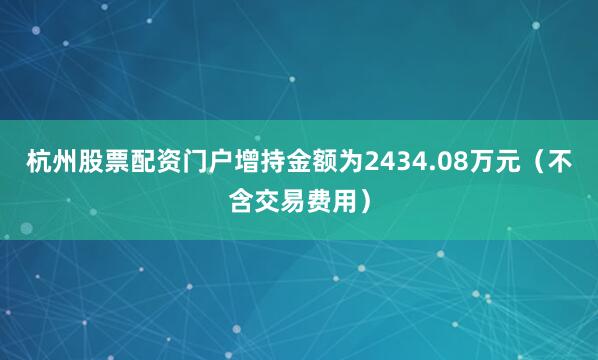 杭州股票配资门户增持金额为2434.08万元（不含交易费用）