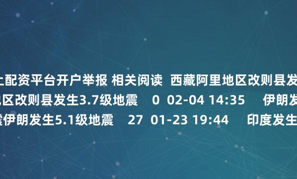 网上配资平台开户举报 相关阅读  西藏阿里地区改则县发生3.7级地震西藏阿里地区改则县发生3.7级地震    0  02-04 14:35     伊朗发生5.1级地震伊朗发生5.1级地震    27  01-23 19:44     印度发生5.4级地震印度发生5.4级地震    20  01-05 07:25     东部战区发布联合演训区公告及示意图东部战区发布联合演训区公告及示意图
