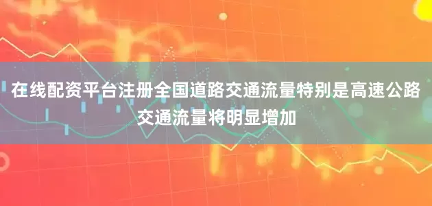 在线配资平台注册全国道路交通流量特别是高速公路交通流量将明显增加